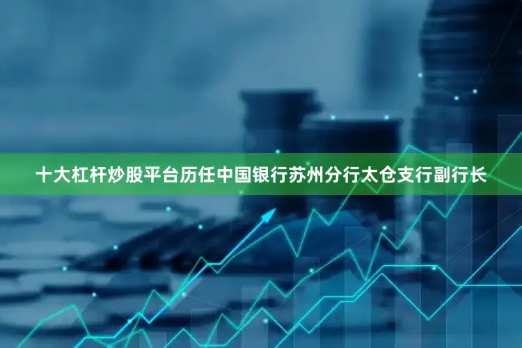 十大杠杆炒股平台历任中国银行苏州分行太仓支行副行长