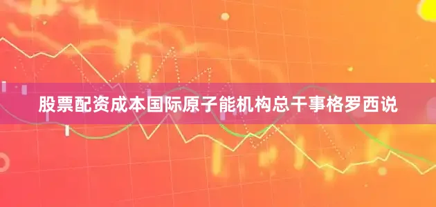 股票配资成本国际原子能机构总干事格罗西说