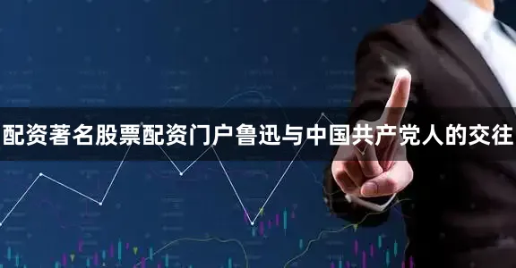 配资著名股票配资门户鲁迅与中国共产党人的交往