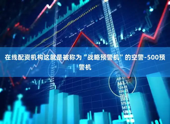 在线配资机构这就是被称为“战略预警机”的空警-500预警机