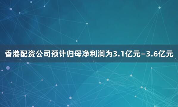香港配资公司预计归母净利润为3.1亿元—3.6亿元
