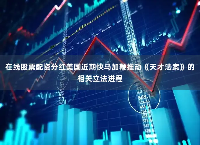 在线股票配资分红美国近期快马加鞭推动《天才法案》的相关立法进程