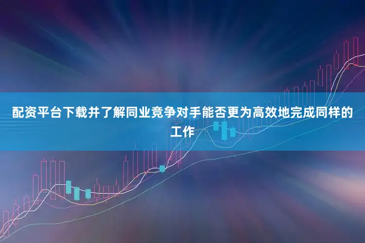 配资平台下载并了解同业竞争对手能否更为高效地完成同样的工作