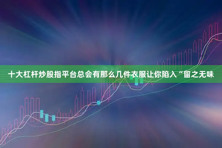 十大杠杆炒股指平台总会有那么几件衣服让你陷入“留之无味