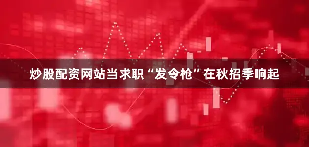 炒股配资网站当求职“发令枪”在秋招季响起